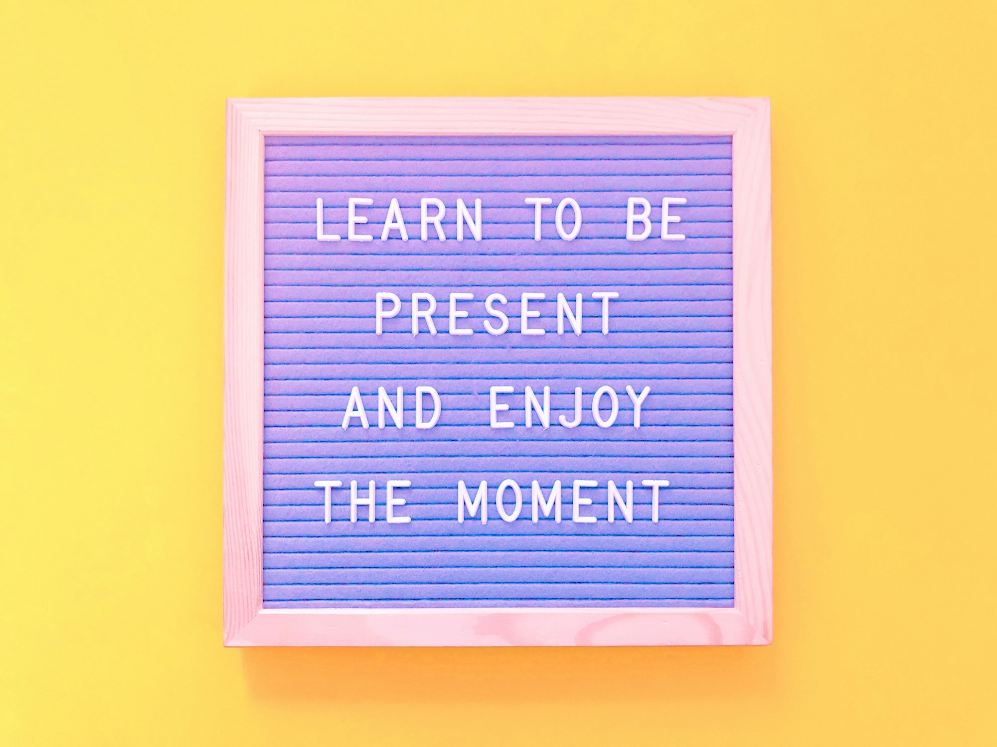 Learn to be present and enjoy the moment.